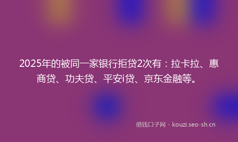 2025年的被同一家银行拒贷2次有：拉卡拉、惠商贷、功夫贷、平安i贷、京东金融等。