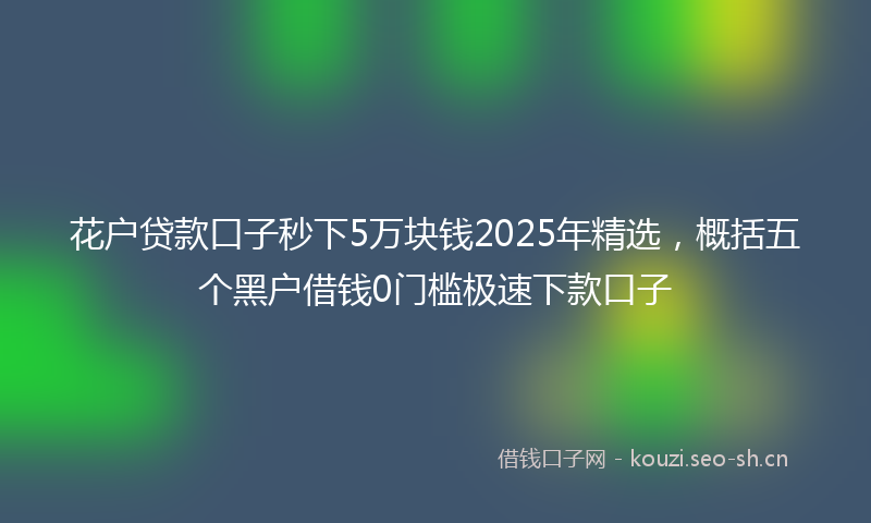 花户贷款口子秒下5万块钱2025年精选，概括五个黑户借钱0门槛极速下款口子