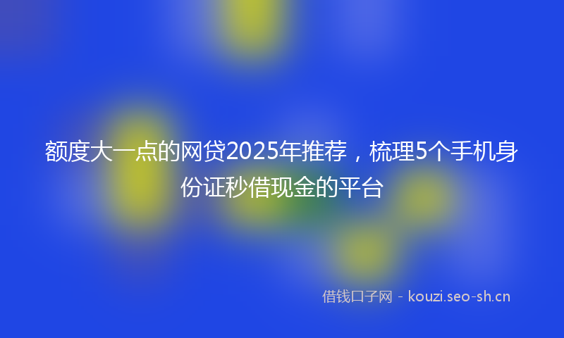 额度大一点的网贷2025年推荐，梳理5个手机身份证秒借现金的平台