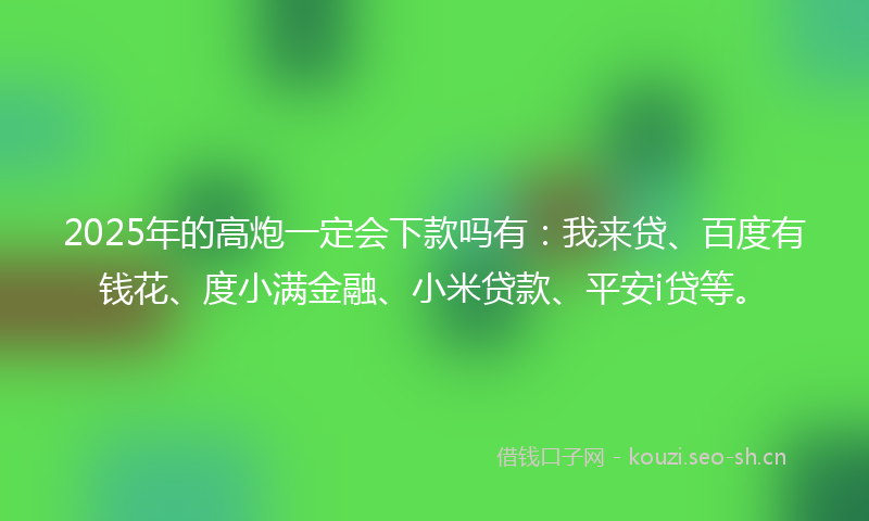 2025年的高炮一定会下款吗有：我来贷、百度有钱花、度小满金融、小米贷款、平安i贷等。
