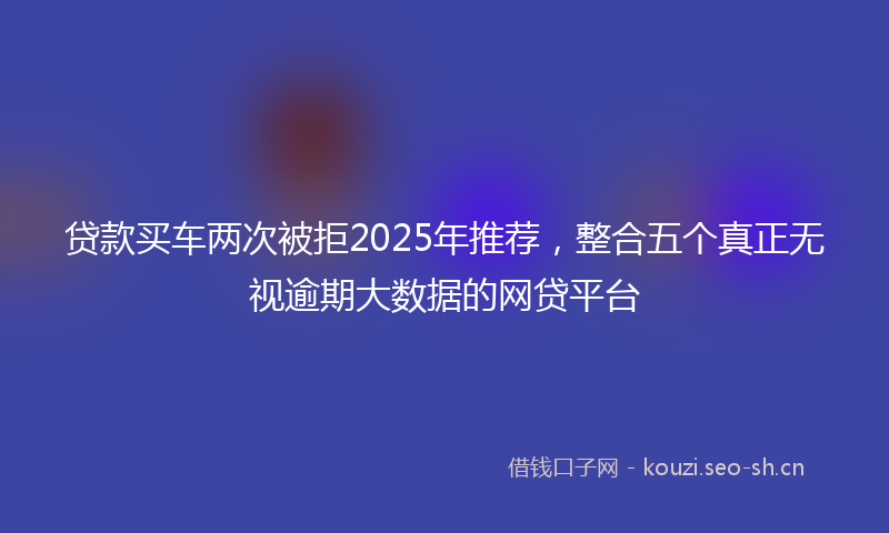 贷款买车两次被拒2025年推荐，整合五个真正无视逾期大数据的网贷平台