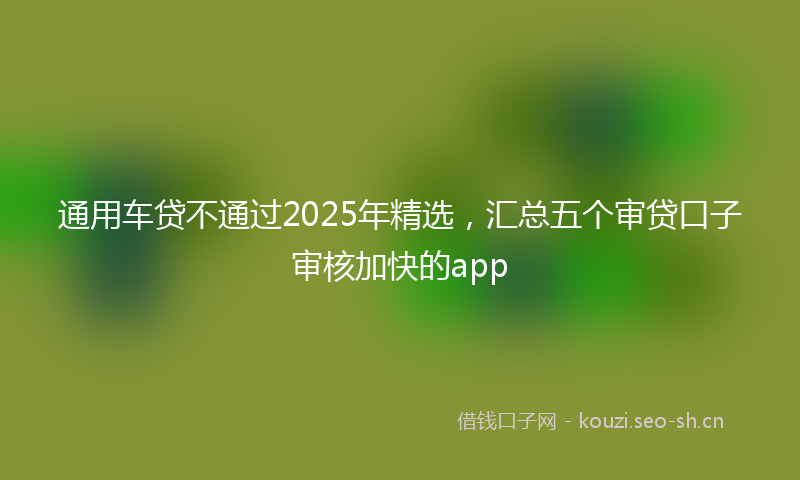 通用车贷不通过2025年精选，汇总五个审贷口子审核加快的app