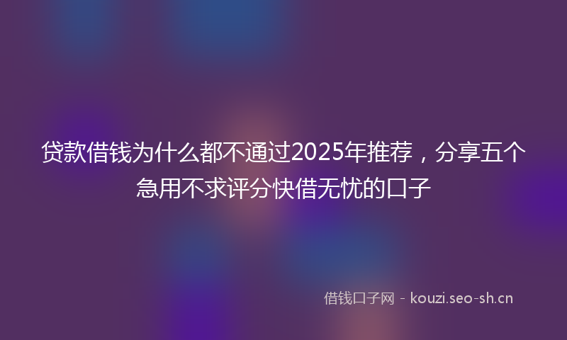 贷款借钱为什么都不通过2025年推荐，分享五个急用不求评分快借无忧的口子