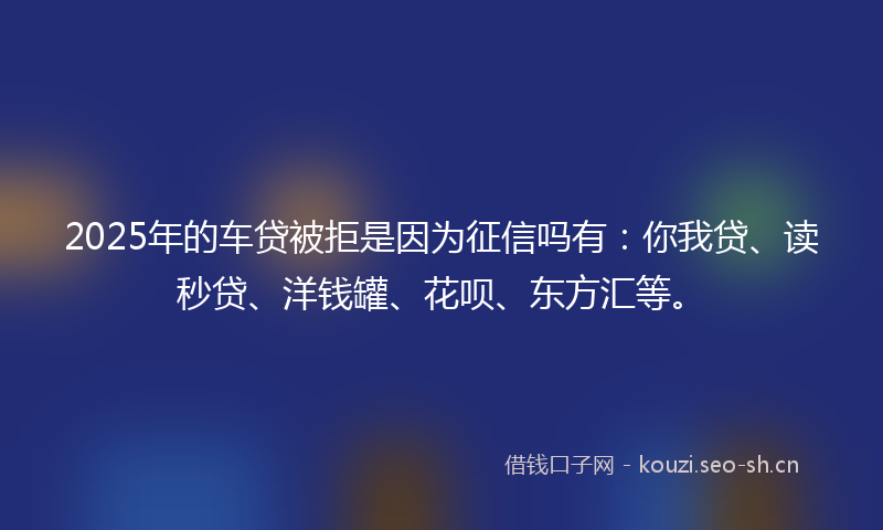 2025年的车贷被拒是因为征信吗有：你我贷、读秒贷、洋钱罐、花呗、东方汇等。