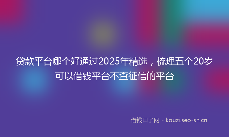 贷款平台哪个好通过2025年精选，梳理五个20岁可以借钱平台不查征信的平台
