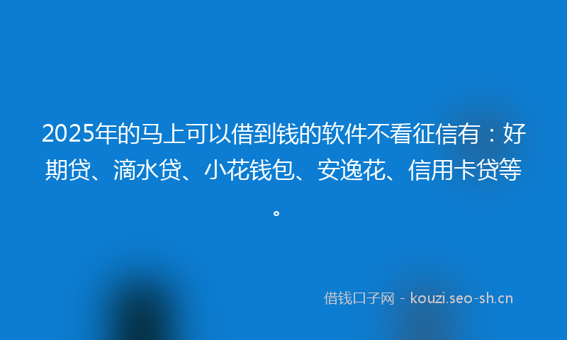 2025年的马上可以借到钱的软件不看征信有：好期贷、滴水贷、小花钱包、安逸花、信用卡贷等。