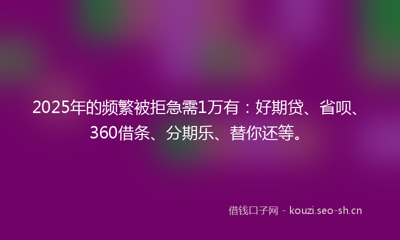 2025年的频繁被拒急需1万有：好期贷、省呗、360借条、分期乐、替你还等。