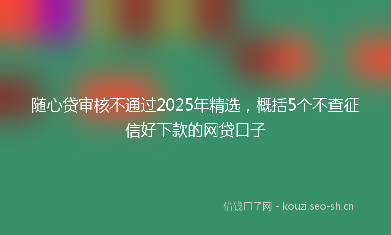随心贷审核不通过2025年精选，概括5个不查征信好下款的网贷口子
