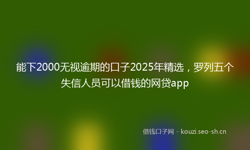 能下2000无视逾期的口子2025年精选，罗列五个失信人员可以借钱的网贷app