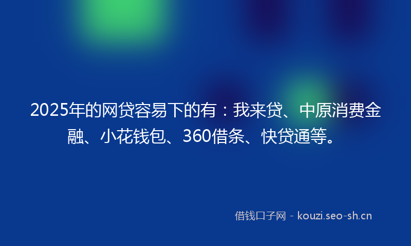 2025年的网贷容易下的有：我来贷、中原消费金融、小花钱包、360借条、快贷通等。