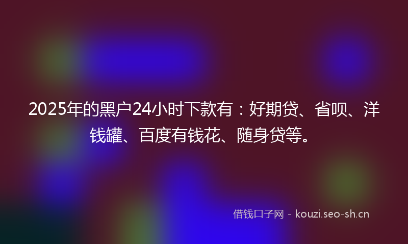 2025年的黑户24小时下款有：好期贷、省呗、洋钱罐、百度有钱花、随身贷等。