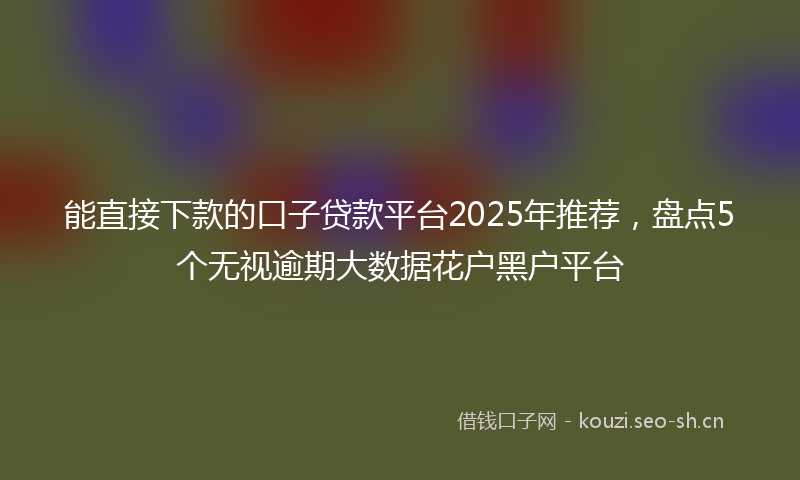 能直接下款的口子贷款平台2025年推荐，盘点5个无视逾期大数据花户黑户平台