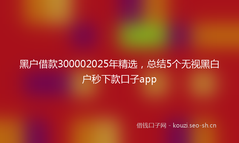 黑户借款300002025年精选，总结5个无视黑白户秒下款口子app