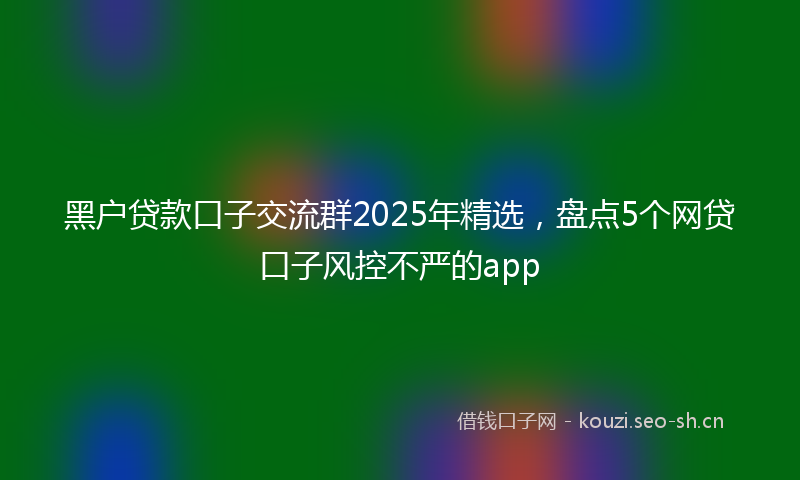 黑户贷款口子交流群2025年精选，盘点5个网贷口子风控不严的app