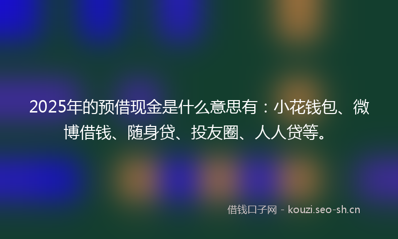 2025年的预借现金是什么意思有：小花钱包、微博借钱、随身贷、投友圈、人人贷等。