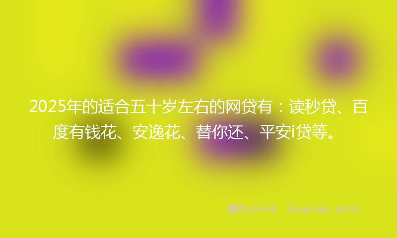 2025年的适合五十岁左右的网贷有：读秒贷、百度有钱花、安逸花、替你还、平安i贷等。