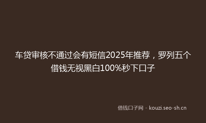车贷审核不通过会有短信2025年推荐，罗列五个借钱无视黑白100%秒下口子
