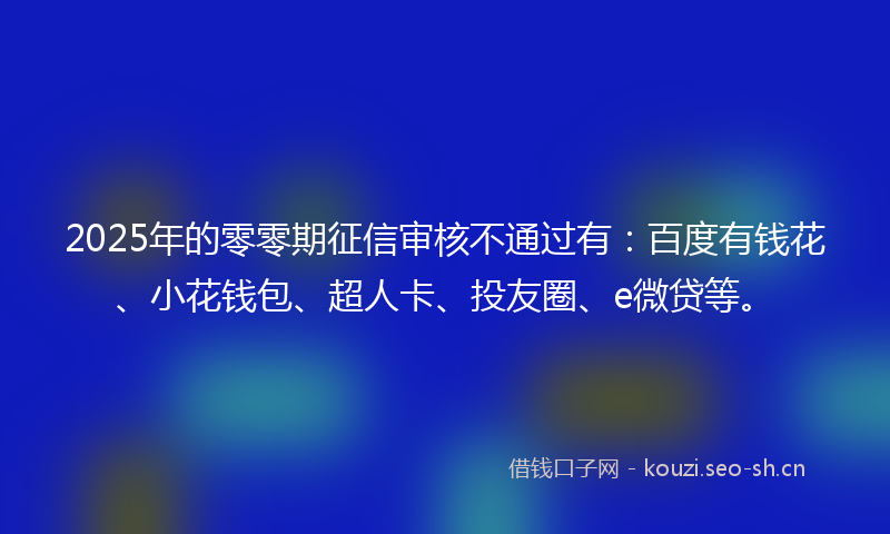 2025年的零零期征信审核不通过有：百度有钱花、小花钱包、超人卡、投友圈、e微贷等。