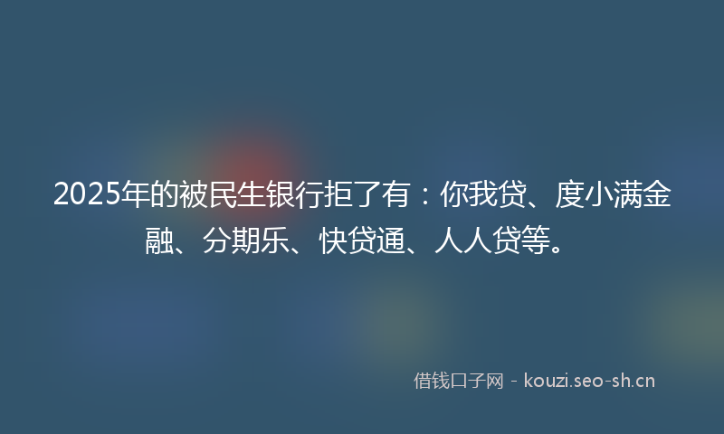 2025年的被民生银行拒了有：你我贷、度小满金融、分期乐、快贷通、人人贷等。