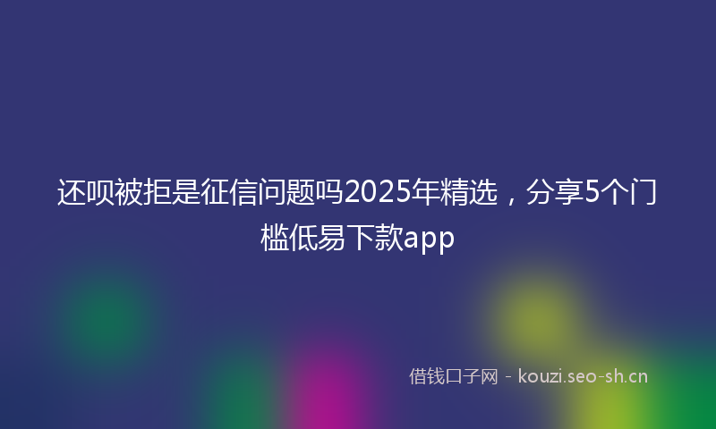还呗被拒是征信问题吗2025年精选，分享5个门槛低易下款app