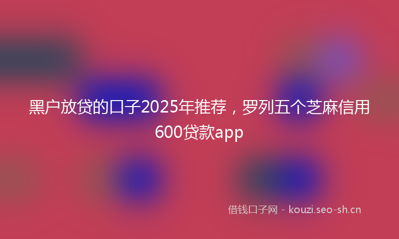 黑户放贷的口子2025年推荐，罗列五个芝麻信用600贷款app