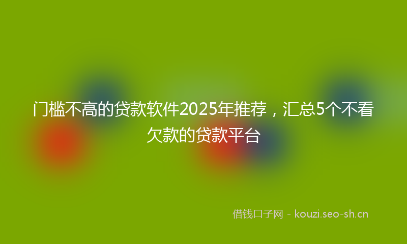 门槛不高的贷款软件2025年推荐，汇总5个不看欠款的贷款平台