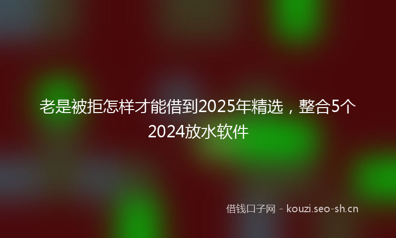 老是被拒怎样才能借到2025年精选，整合5个2024放水软件