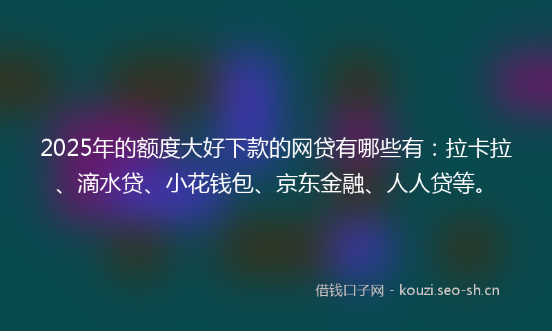 2025年的额度大好下款的网贷有哪些有：拉卡拉、滴水贷、小花钱包、京东金融、人人贷等。