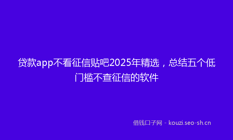 贷款app不看征信贴吧2025年精选，总结五个低门槛不查征信的软件