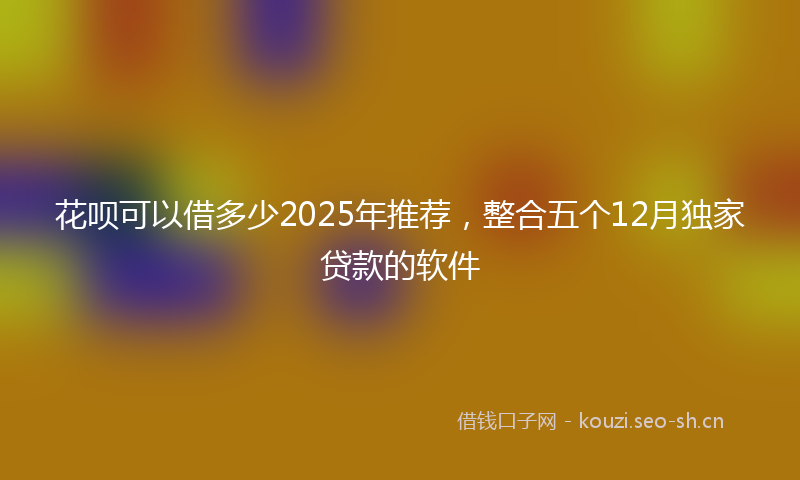 花呗可以借多少2025年推荐，整合五个12月独家贷款的软件