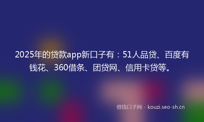 2025年的贷款app新口子有：51人品贷、百度有钱花、360借条、团贷网、信用卡贷等。