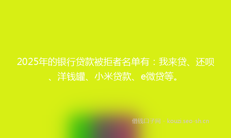 2025年的银行贷款被拒者名单有：我来贷、还呗、洋钱罐、小米贷款、e微贷等。
