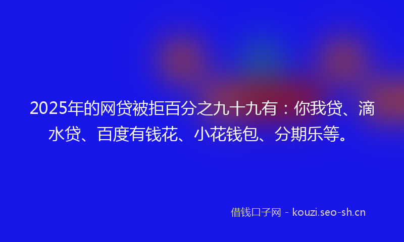 2025年的网贷被拒百分之九十九有：你我贷、滴水贷、百度有钱花、小花钱包、分期乐等。