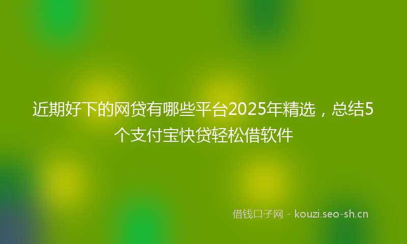 近期好下的网贷有哪些平台2025年精选，总结5个支付宝快贷轻松借软件
