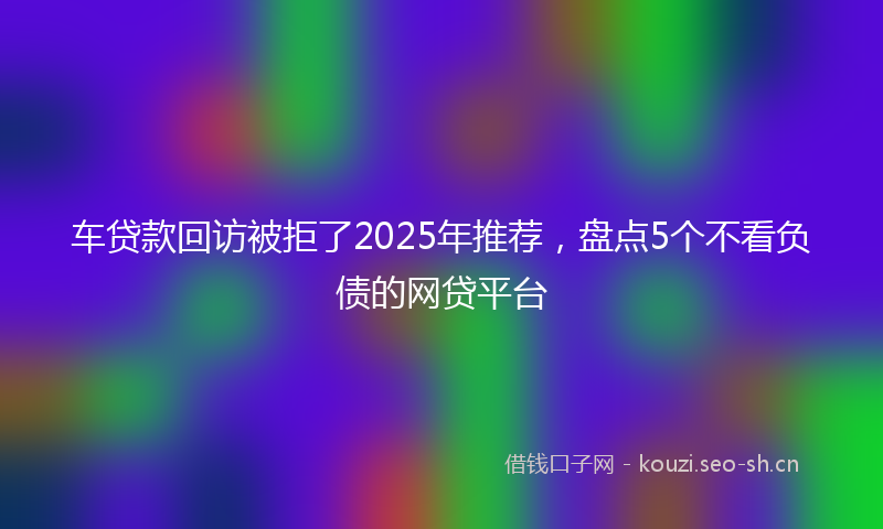 车贷款回访被拒了2025年推荐，盘点5个不看负债的网贷平台
