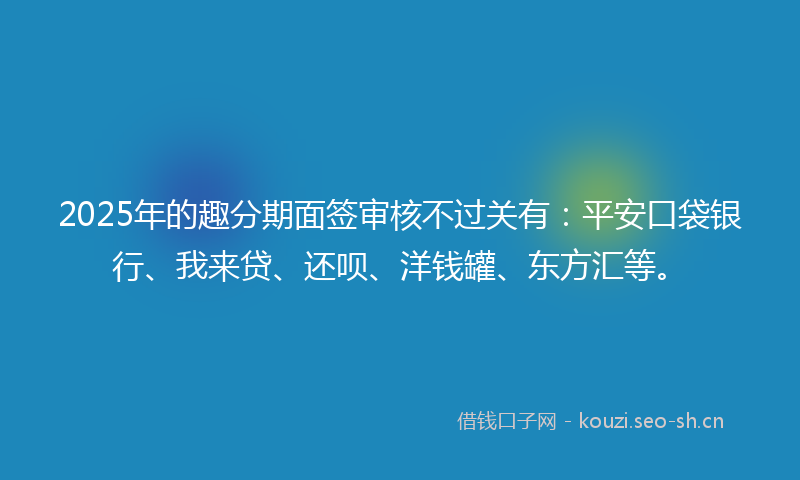 2025年的趣分期面签审核不过关有：平安口袋银行、我来贷、还呗、洋钱罐、东方汇等。