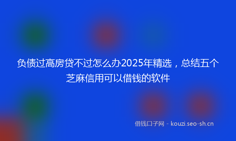 负债过高房贷不过怎么办2025年精选，总结五个芝麻信用可以借钱的软件