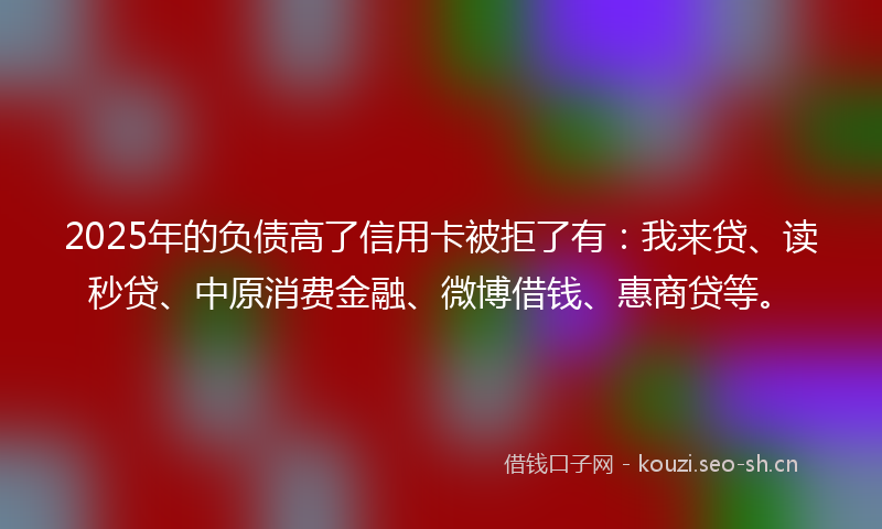 2025年的负债高了信用卡被拒了有：我来贷、读秒贷、中原消费金融、微博借钱、惠商贷等。