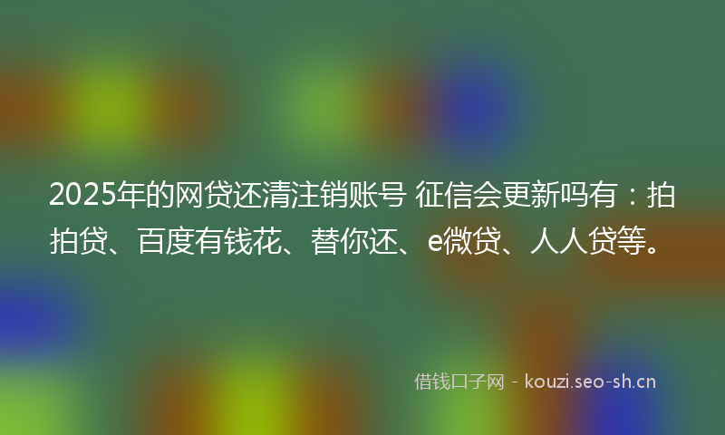 2025年的网贷还清注销账号 征信会更新吗有：拍拍贷、百度有钱花、替你还、e微贷、人人贷等。