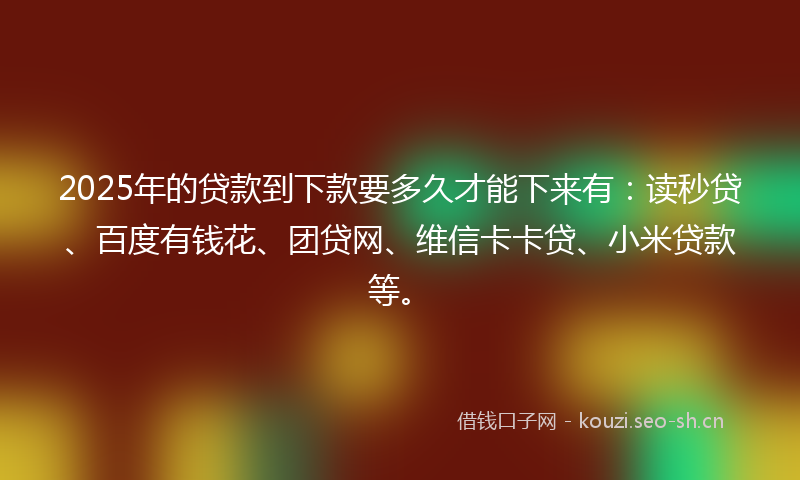 2025年的贷款到下款要多久才能下来有：读秒贷、百度有钱花、团贷网、维信卡卡贷、小米贷款等。