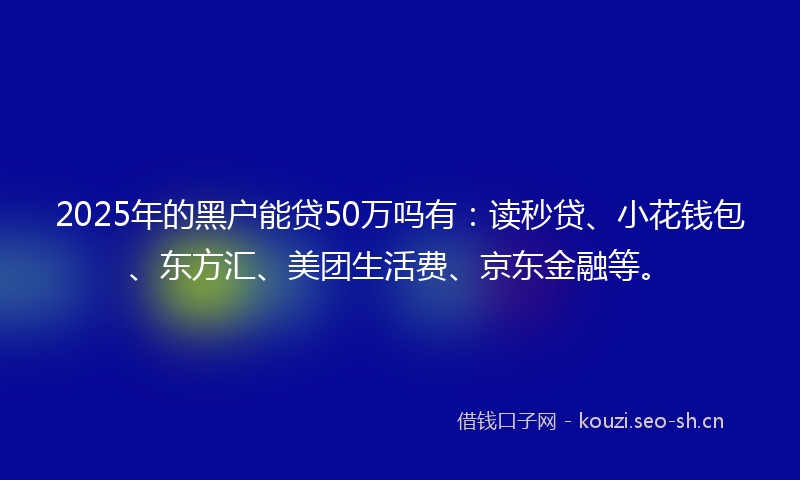 2025年的黑户能贷50万吗有：读秒贷、小花钱包、东方汇、美团生活费、京东金融等。