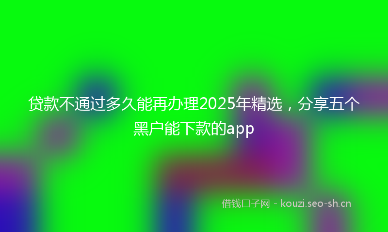 贷款不通过多久能再办理2025年精选，分享五个黑户能下款的app