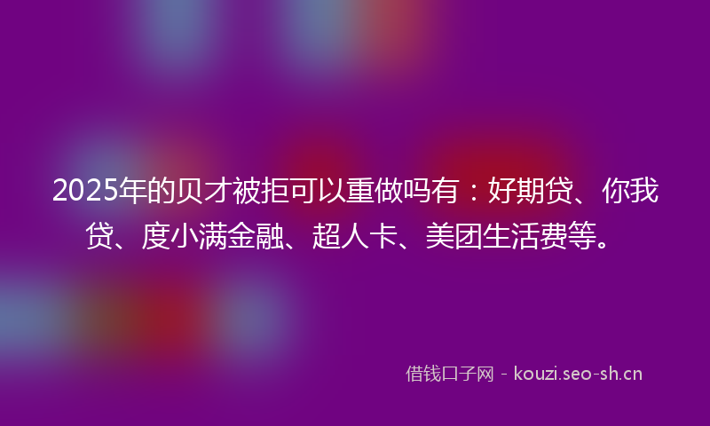 2025年的贝才被拒可以重做吗有：好期贷、你我贷、度小满金融、超人卡、美团生活费等。