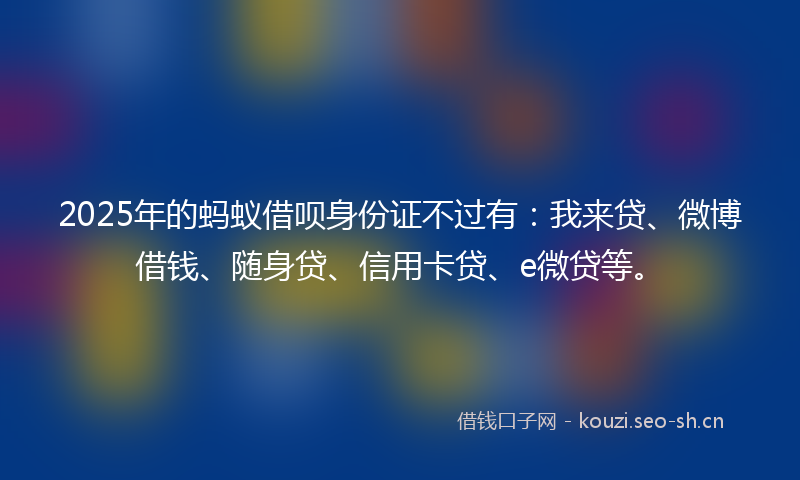 2025年的蚂蚁借呗身份证不过有：我来贷、微博借钱、随身贷、信用卡贷、e微贷等。