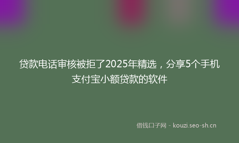 贷款电话审核被拒了2025年精选，分享5个手机支付宝小额贷款的软件