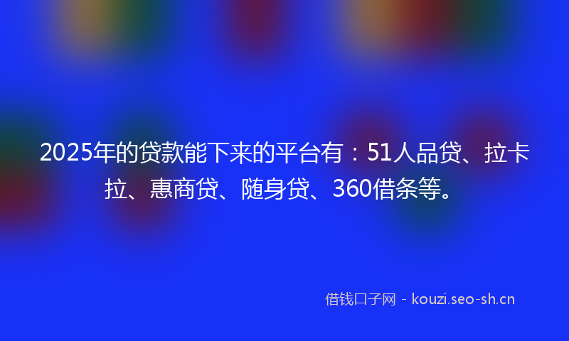 2025年的贷款能下来的平台有：51人品贷、拉卡拉、惠商贷、随身贷、360借条等。