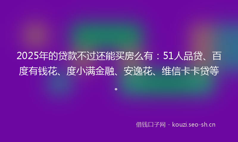 2025年的贷款不过还能买房么有：51人品贷、百度有钱花、度小满金融、安逸花、维信卡卡贷等。
