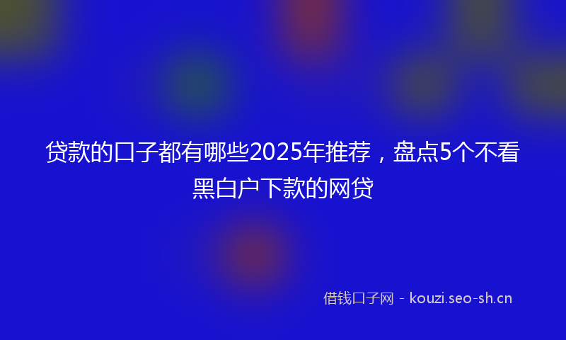 贷款的口子都有哪些2025年推荐，盘点5个不看黑白户下款的网贷
