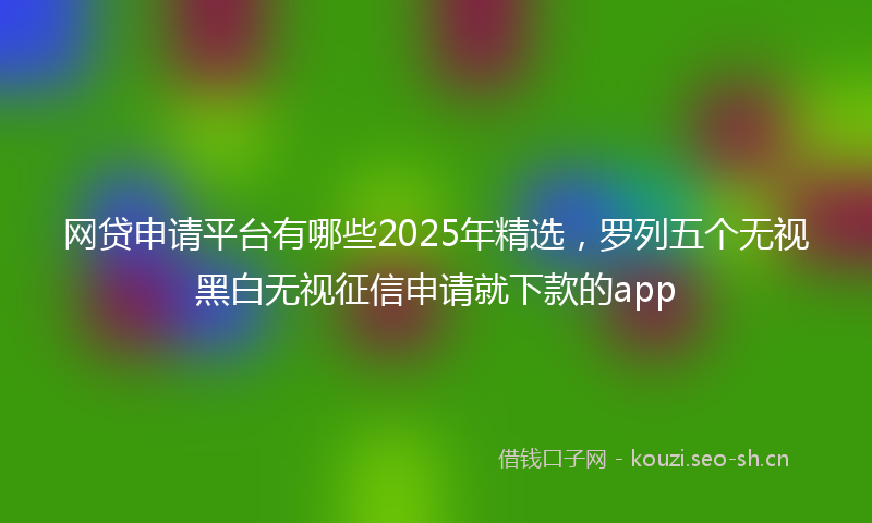 网贷申请平台有哪些2025年精选，罗列五个无视黑白无视征信申请就下款的app