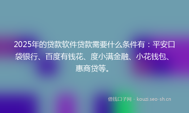 2025年的贷款软件贷款需要什么条件有：平安口袋银行、百度有钱花、度小满金融、小花钱包、惠商贷等。